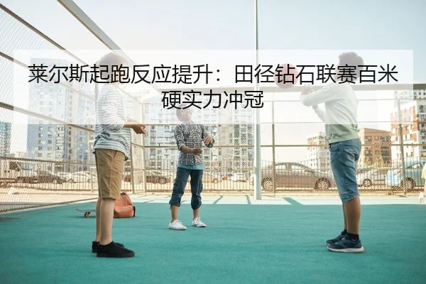 莱尔斯起跑反应提升：田径钻石联赛百米硬实力冲冠