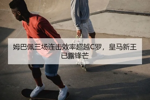 姆巴佩三场连击效率超越C罗，皇马新王已露锋芒